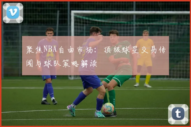 聚焦NBA自由市场：顶级球星交易传闻与球队策略解读