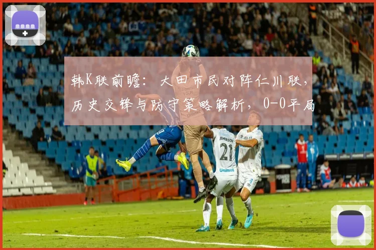 韩K联前瞻：大田市民对阵仁川联，历史交锋与防守策略解析，0-0平局可能性探讨