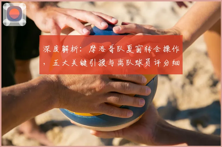 深度解析：摩洛哥队夏窗转会操作，五大关键引援与离队球员评分细则