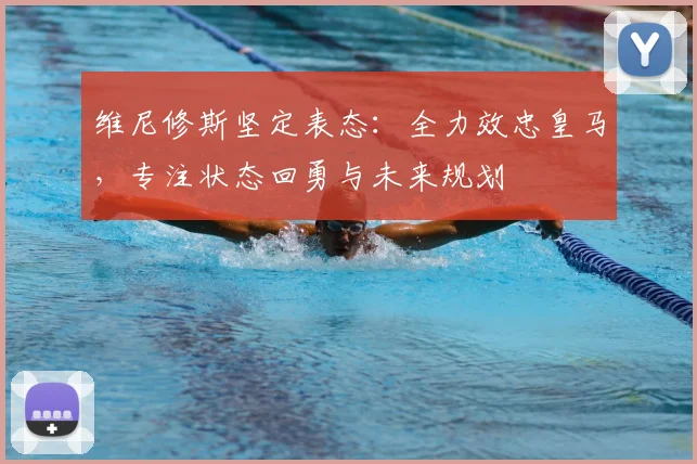 维尼修斯坚定表态：全力效忠皇马，专注状态回勇与未来规划